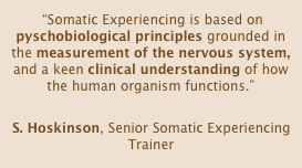  “Somatic Experiencing is based on pyschobiological principles grounded in the measurement of the nervous system, and a keen clinical understanding of how the human organism functions.”

S. Hoskinson, Senior Somatic Experiencing Trainer
