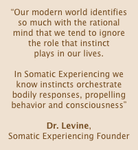 “Our modern world identifies so much with the rational mind that we tend to ignore the role that instinct 
plays in our lives. 

In Somatic Experiencing we know instincts orchestrate bodily responses, propelling behavior and consciousness”

Dr. Levine, 
Somatic Experiencing Founder

